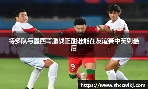 特多队与墨西哥激战正酣谁能在友谊赛中笑到最后